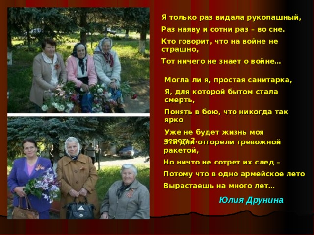 Я только раз видала рукопашный, Раз наяву и сотни раз – во сне. Кто говорит, что на войне не страшно, Тот ничего не знает о войне… Могла ли я, простая санитарка, Я, для которой бытом стала смерть, Понять в бою, что никогда так ярко Уже не будет жизнь моя гореть?... Эти дни отгорели тревожной ракетой, Но ничто не сотрет их след – Потому что в одно армейское лето Вырастаешь на много лет… Юлия Друнина  