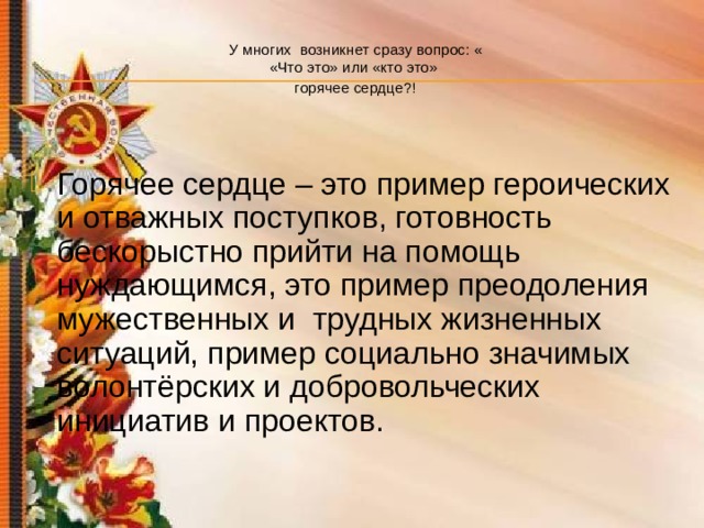 У многих возникнет сразу вопрос: «  «Что это» или «кто это»  горячее сердце?!  Горячее сердце – это пример героических и отважных поступков, готовность бескорыстно прийти на помощь нуждающимся, это пример преодоления мужественных и трудных жизненных ситуаций, пример социально значимых волонтёрских и добровольческих инициатив и проектов. 