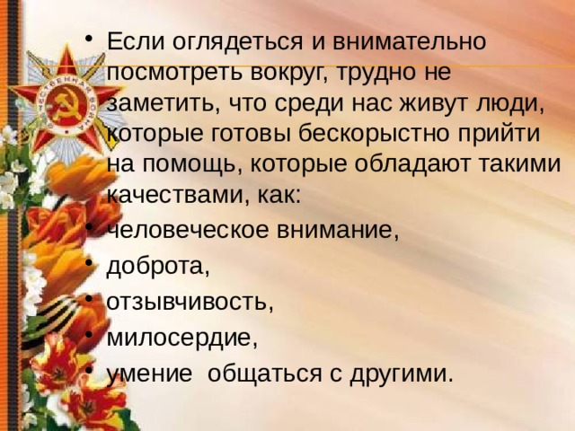 Если оглядеться и внимательно посмотреть вокруг, трудно не заметить, что среди нас живут люди, которые готовы бескорыстно прийти на помощь, которые обладают такими качествами, как: человеческое внимание, доброта, отзывчивость, милосердие, умение общаться с другими. 