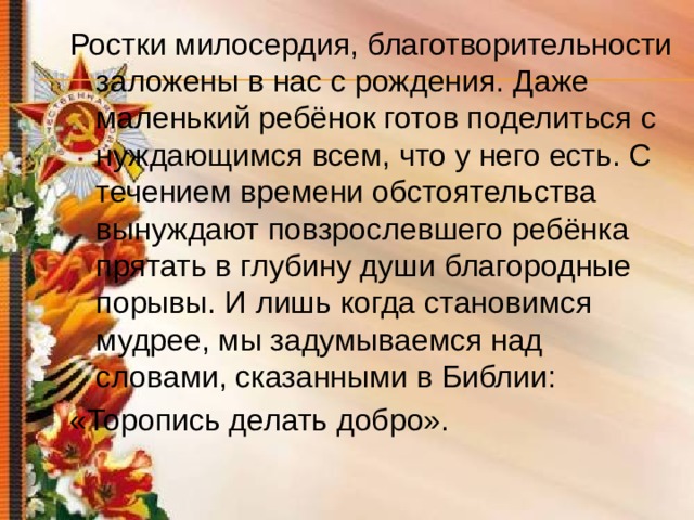 Ростки милосердия, благотворительности заложены в нас с рождения. Даже маленький ребёнок готов поделиться с нуждающимся всем, что у него есть. С течением времени обстоятельства вынуждают повзрослевшего ребёнка прятать в глубину души благородные порывы. И лишь когда становимся мудрее, мы задумываемся над словами, сказанными в Библии: «Торопись делать добро». 