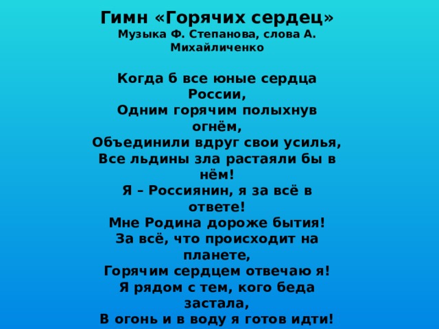 Гимн «Горячих сердец» Музыка Ф. Степанова, слова А. Михайличенко  Когда б все юные сердца России, Одним горячим полыхнув огнём, Объединили вдруг свои усилья, Все льдины зла растаяли бы в нём! Я – Россиянин, я за всё в ответе! Мне Родина дороже бытия! За всё, что происходит на планете, Горячим сердцем отвечаю я! Я рядом с тем, кого беда застала, В огонь и в воду я готов идти! Сердцам горячим медлить не пристало, Чтоб малыша из пламени спасти! Я – Россиянин, я за всё в ответе! Мне Родина дороже бытия! За всё, что происходит на планете, Горячим сердцем отвечаю я! 