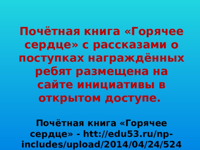 Почётная книга «Горячее сердце» с рассказами о поступках награждённых ребят размещена на сайте инициативы в открытом доступе.  Почётная книга «Горячее сердце» - htt://edu53.ru/np-includes/upload/2014/04/24/5248.pdf.   