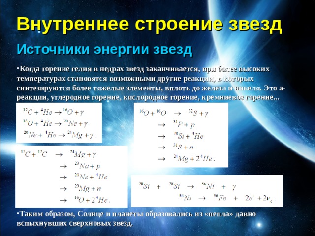 Внутреннее строение звезд Источники энергии звезд Когда горение гелия в недрах звезд заканчивается, при более высоких температурах становятся возможными другие реакции, в которых синтезируются более тяжелые элементы, вплоть до железа и никеля. Это а-реакции, углеродное горение, кислородное горение, кремниевое горение...         Таким образом, Солнце и планеты образовались из «пепла» давно вспыхнувших сверхновых звезд. 
