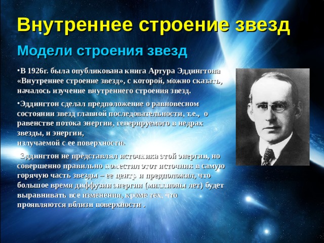 Внутреннее строение звезд Модели строения звезд В 1926г. была опубликована книга Артура Эддингтона «Внутреннее строение звезд», с которой, можно сказать, началось изучение внутреннего строения звезд. Эддингтон сделал предположение о равновесном состоянии звезд главной последовательности, т.е., о равенстве потока энергии, генерируемого в недрах звезды, и энергии,  излучаемой с ее поверхности. Эддингтон не представлял источника этой энергии, но совершенно правильно поместил этот источник в самую горячую часть звезды – ее центр и предположил, что большое время диффузии энергии (миллионы лет) будет выравнивать все изменения, кроме тех, что проявляются вблизи поверхности . 
