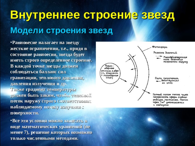Внутреннее строение звезд Модели строения звезд Равновесие налагает на звезду жесткие ограничения, т.е., придя в состояние равноесия, звезда будет иметь строго определенное строение. В каждой точке звезды должен соблюдаться балланс сил гравитации, теплового давления, давления излучения и др.  Также градиент температуры  должен быть таким, чтобы тепловой поток наружу строго соответствовал наблюдаемому потоку излучени с поверхности. Все эти условия можно записать в виде математических уравнений (не менее 7), решение которых возможно только численными методами. 