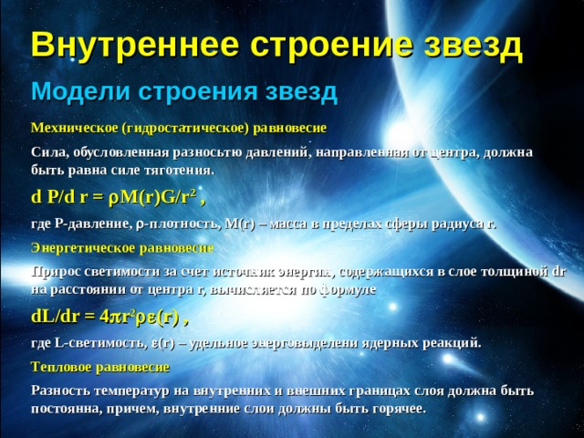 Внутреннее строение звезд Модели строения звезд Мехническое (гидростатическое) равновесие Сила, обусловленная разносьтю давлений, направленная от центра, должна быть равна силе тяготения. d P/d r =  M(r)G/r 2 , где P-давление,  -плотность, M(r) – масса в пределах сферы радиуса r. Энергетическое равновесие Прирос светимости за счет источник энергии, содержащихся в слое толщиной dr на расстоянии от центра r, вычисляется по формуле dL/dr = 4  r 2  (r) , где L-светимость,  (r) – удельное энерговыделени ядерных реакций. Тепловое равновесие Разность температур на внутренних и внешних границах слоя должна быть постоянна, причем, внутренние слои должны быть горячее.   