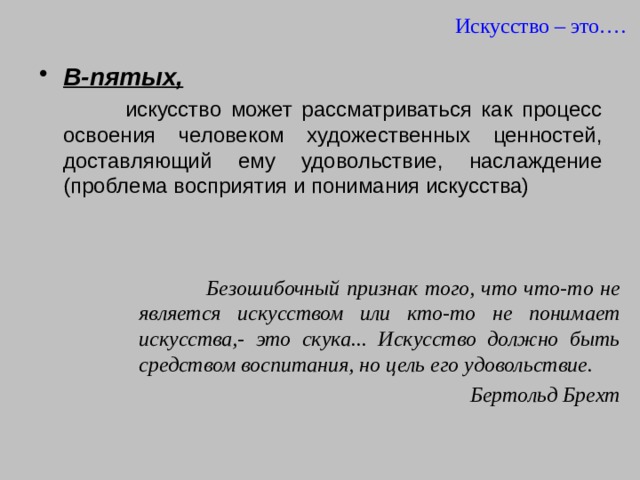 Искусство – это…. В-пятых,   искусство может рассматриваться как процесс освоения человеком художественных ценностей, доставляющий ему удовольствие, наслаждение (проблема восприятия и понимания искусства)  Безошибочный признак того, что что-то не является искусством или кто-то не понимает искусства,- это скука... Искусство должно быть средством воспитания, но цель его удовольствие. Бертольд Брехт  