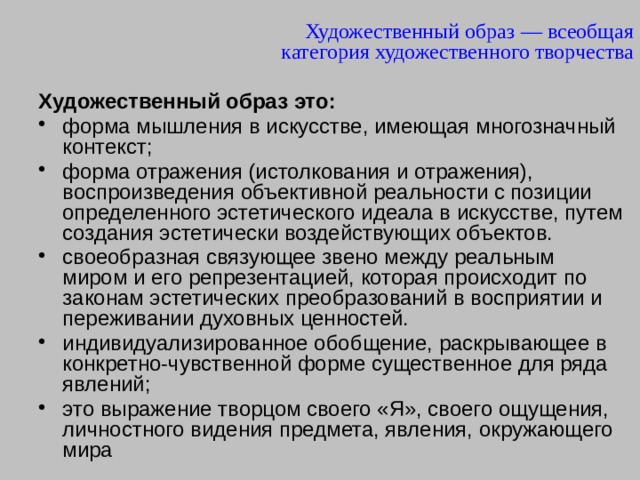 Художественный образ — всеобщая категория художественного творчества Художественный образ это:  форма мышления в искусстве, имеющая многозначный контекст; форма отражения (истолкования и отражения), воспроизведения объективной реальности с позиции определенного эстетического идеала в искусстве, путем создания эстетически воздействующих объектов. своеобразная связующее звено между реальным миром и его репрезентацией, которая происходит по законам эстетических преобразований в восприятии и переживании духовных ценностей. индивидуализированное обобщение, раскрывающее в конкретно-чувственной форме существенное для ряда явлений; это выражение творцом своего «Я», своего ощущения, личностного видения предмета, явления, окружающего мира 