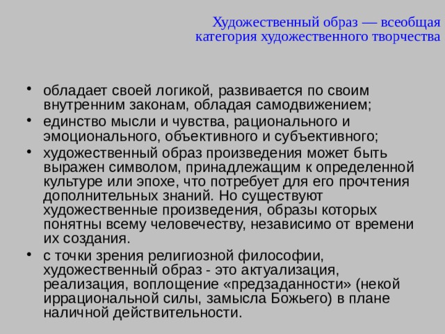 Художественный образ — всеобщая категория художественного творчества обладает своей логикой, развивается по своим внутренним законам, обладая самодвижением; единство мысли и чувства, рационального и эмоционального, объективного и субъективного; художественный образ произведения может быть выражен символом, принадлежащим к определенной культуре или эпохе, что потребует для его прочтения дополнительных знаний. Но существуют художественные произведения, образы которых понятны всему человечеству, независимо от времени их создания. с точки зрения религиозной философии, художественный образ - это актуализация, реализация, воплощение «предзаданности» (некой иррациональной силы, замысла Божьего) в плане наличной действительности. 