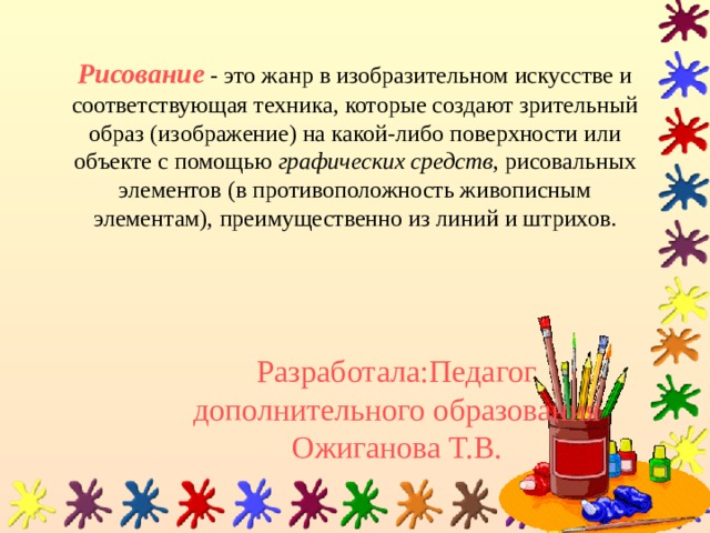Рисование   -  это жанр в изобразительном искусстве и соответствующая техника, которые создают зрительный образ (изображение) на какой-либо поверхности или объекте с помощью  графических средств , рисовальных элементов (в противоположность живописным элементам), преимущественно из линий и штрихов. Разработала:Педагог дополнительного образования Ожиганова Т.В. 
