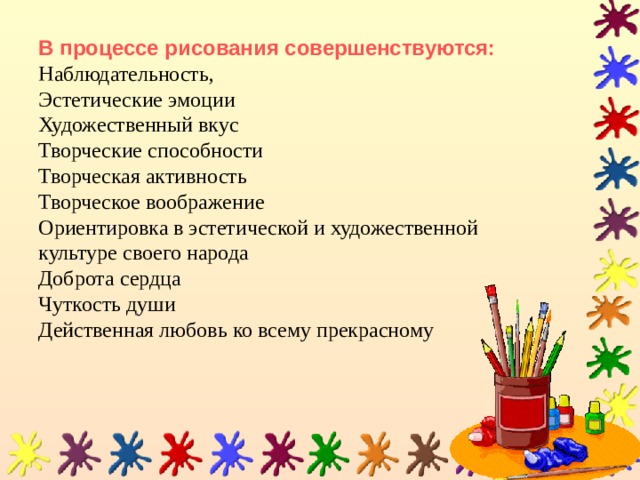 В процессе рисования совершенствуются:  Наблюдательность,  Эстетические эмоции  Художественный вкус  Творческие способности  Творческая активность  Творческое воображение  Ориентировка в эстетической и художественной культуре своего народа  Доброта сердца  Чуткость души  Действенная любовь ко всему прекрасному   