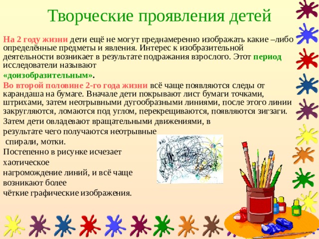 Творческие проявления детей На 2 году жизни  дети ещё не могут преднамеренно изображать какие –либо определённые предметы и явления. Интерес к изобразительной деятельности возникает в результате подражания взрослого. Этот период исследователи называют «доизобразительным» . Во второй половине 2-го года жизни  всё чаще появляются следы от карандаша на бумаге. Вначале дети покрывают лист бумаги точками, штрихами, затем неотрывными дугообразными линиями, после этого линии закругляются, ломаются под углом, перекрещиваются, появляются зигзаги. Затем дети овладевают вращательными движениями, в результате чего получаются неотрывные  спирали, мотки. Постепенно в рисунке исчезает хаотическое нагромождение линий, и всё чаще возникают более чёткие графические изображения. 