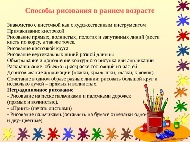 Способы рисования в раннем возрасте Знакомство с кисточкой как с художественным инструментом Примакивание кисточкой Рисование прямых, волнистых, пологих и запутанных линий (вести кисть по ворсу, а так же точек. Рисование кисточкой круга Рисование вертикальных линий разной длинны Обыгрывание и дополнение контурного рисунка или аппликации Раскрашивание объекта в раскраске состоящий из частей Дорисовывание аппликации (ножки, крылышки, глазки, клювик) Сочетание в одном образе разные линии: рисовать большой круг и несколько лучей – прямых и волнистых. Нетрадиционное рисование - Рисование на песке пальчиками и палочками дорожек (прямые и волнистые). - «Принт» (печать листьями) - Рисование пальчиками.(оставлять на бумаге отпечатки одно- и дву- цветные) 