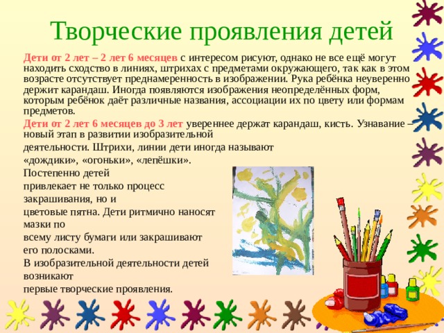 Творческие проявления детей Дети от 2 лет – 2 лет 6 месяцев  с интересом рисуют, однако не все ещё могут находить сходство в линиях, штрихах с предметами окружающего, так как в этом возрасте отсутствует преднамеренность в изображении. Рука ребёнка неуверенно держит карандаш. Иногда появляются изображения неопределённых форм, которым ребёнок даёт различные названия, ассоциации их по цвету или формам предметов. Дети от 2 лет 6 месяцев до 3 лет  увереннее держат карандаш, кисть. Узнавание – новый этап в развитии изобразительной деятельности. Штрихи, линии дети иногда называют «дождики», «огоньки», «лепёшки». Постепенно детей привлекает не только процесс закрашивания, но и цветовые пятна. Дети ритмично наносят мазки по всему листу бумаги или закрашивают его полосками. В изобразительной деятельности детей возникают первые творческие проявления. 