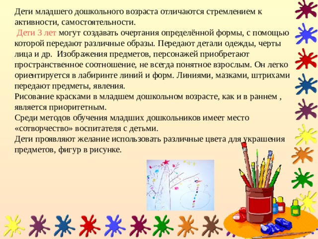 Дети младшего дошкольного возраста отличаются стремлением к активности, самостоятельности.   Дети 3 лет могут создавать очертания определённой формы, с помощью которой передают различные образы. Передают детали одежды, черты лица и др. Изображения предметов, персонажей приобретают пространственное соотношение, не всегда понятное взрослым. Он легко ориентируется в лабиринте линий и форм. Линиями, мазками, штрихами передают предметы, явления.  Рисование красками в младшем дошкольном возрасте, как и в раннем , является приоритетным.  Среди методов обучения младших дошкольников имеет место «сотворчество» воспитателя с детьми.  Дети проявляют желание использовать различные цвета для украшения предметов, фигур в рисунке. 