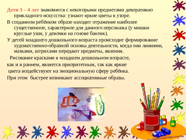 Дети 3 – 4 лет  знакомятся с некоторыми предметами декоративно прикладного искусства: узнают яркие цветы в узоре. В созданном ребёнком образе находит отражение наиболее существенное, характерное для данного персонажа (у мишки круглые уши, у девочки на голове бантик). У детей младшего дошкольного возраста происходит формирование художественно-образной основы деятельности, когда они линиями, мазками, штрихами передают предметы, явления.  Рисование красками в младшем дошкольном возрасте, как и в раннем, является приоритетным, так как яркие  цвета воздействуют на эмоциональную сферу ребёнка.  При этом быстрее возникают ассоциативные образы. 