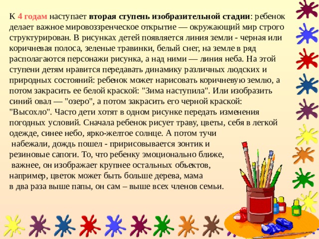 К 4 годам наступает  вторая ступень изобразительной стадии : ребенок делает важное мировоззренческое открытие — окружающий мир строго структурирован. В рисунках детей появляется линия земли - черная или коричневая полоса, зеленые травинки, белый снег, на земле в ряд располагаются персонажи рисунка, а над ними — линия неба. На этой ступени детям нравится передавать динамику различных людских и природных состояний: ребенок может нарисовать коричневую землю, а потом закрасить ее белой краской: 