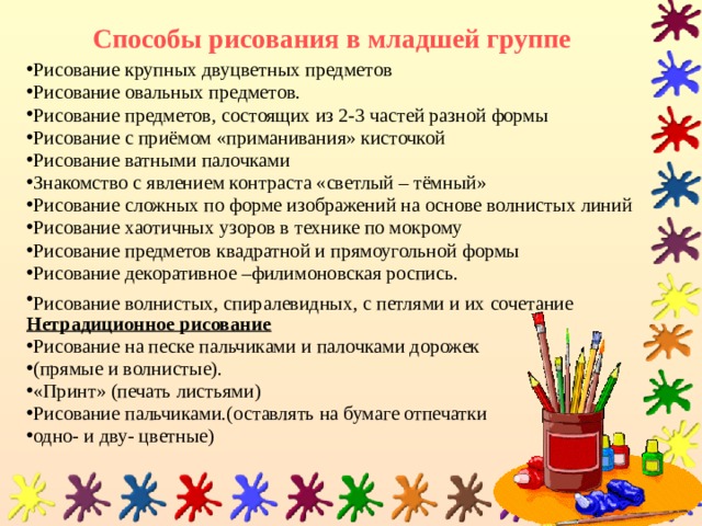 Способы рисования в младшей группе Рисование крупных двуцветных предметов Рисование овальных предметов. Рисование предметов, состоящих из 2-3 частей разной формы Рисование с приёмом «приманивания» кисточкой Рисование ватными палочками Знакомство с явлением контраста «светлый – тёмный» Рисование сложных по форме изображений на основе волнистых линий Рисование хаотичных узоров в технике по мокрому Рисование предметов квадратной и прямоугольной формы Рисование декоративное –филимоновская роспись. Рисование волнистых, спиралевидных, с петлями и их сочетание  Нетрадиционное рисование Рисование на песке пальчиками и палочками дорожек (прямые и волнистые). «Принт» (печать листьями) Рисование пальчиками.(оставлять на бумаге отпечатки одно- и дву- цветные) 