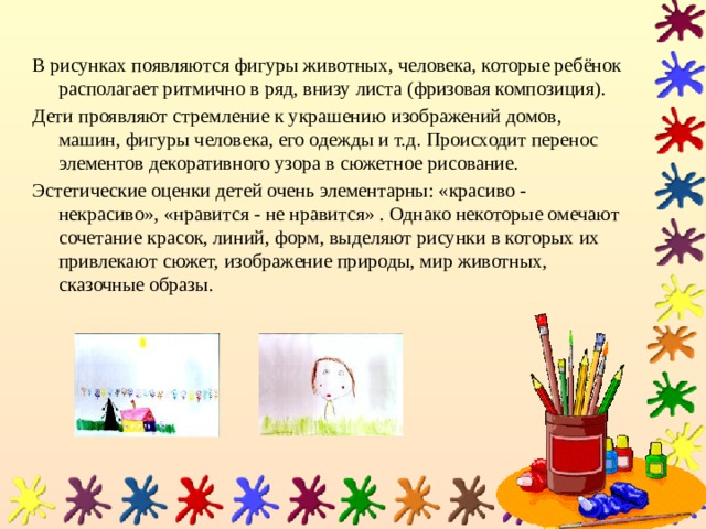 В рисунках появляются фигуры животных, человека, которые ребёнок располагает ритмично в ряд, внизу листа (фризовая композиция). Дети проявляют стремление к украшению изображений домов, машин, фигуры человека, его одежды и т.д. Происходит перенос элементов декоративного узора в сюжетное рисование. Эстетические оценки детей очень элементарны: «красиво - некрасиво», «нравится - не нравится» . Однако некоторые омечают сочетание красок, линий, форм, выделяют рисунки в которых их привлекают сюжет, изображение природы, мир животных, сказочные образы. 