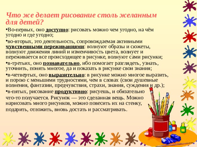 Что же делает рисование столь желанным для детей? Во-первых, оно доступно : рисовать можно чем угодно, на чём угодно и где угодно; во-вторых, это деятельность, сопровождаемая активными чувственными переживаниями : волнуют образы и сюжеты, волнуют движения линий и изменчивость цвета, волнует и переживается все происходящее в рисунке, волнуют сами рисунки; в-третьих, оно познавательно , ибо помогает разглядеть, узнать, уточнить, понять многое, да и показать в рисунке свои знания; в-четвертых, оно выразительно : в рисунке можно многое выразить, и порою с меньшими трудностями, чем в словах (свои душевные волнения, фантазии, предчувствия, страхи, знания, суждения и др.); в-пятых, рисование продуктивно : рисуешь, и обязательно что-то получается. Рисунок — это сделанная вещь. Можно нарисовать много рисунков, можно повесить их на стенку, подарить, отложить, вновь достать и рассматривать. 