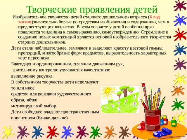 Творческие проявления детей  Изобразительное творчество детей старшего дошкольного возраста ( 6 год  жизни )значительно богаче по средствам изображения и содержанию, чем в предшествующих возрастах. В этом возрасте у детей особенно ярко появляется тенденция к самовыражению, самоутверждению. Стремление к созданию новых композиций является основой изобразительного творчества старших дошкольников. Дети стали наблюдательнее, замечают и выделяют красоту цветовой гаммы, пропорций, многообразие форм предметов, выразительность характерных черт персонажа. Благодаря координированным, плавным движениям рук,  зрительному контролю улучшается качественное выполнение рисунка. В собственном творчестве дети используют то или иное средство для передачи художественного образа, чётко мотивируя свой выбор. Дети свободнее владеют пространственным ориентиром (ближе-дальше) 