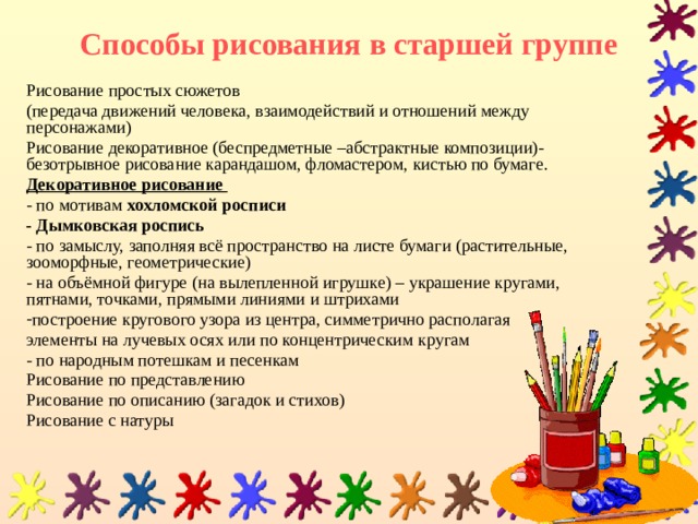 Способы рисования в старшей группе Рисование простых сюжетов (передача движений человека, взаимодействий и отношений между персонажами) Рисование декоративное (беспредметные –абстрактные композиции)-безотрывное рисование карандашом, фломастером, кистью по бумаге. Декоративное рисование  - по мотивам хохломской росписи - Дымковская роспись  - по замыслу, заполняя всё пространство на листе бумаги (растительные, зооморфные, геометрические) - на объёмной фигуре (на вылепленной игрушке) – украшение кругами, пятнами, точками, прямыми линиями и штрихами построение кругового узора из центра, симметрично располагая элементы на лучевых осях или по концентрическим кругам - по народным потешкам и песенкам Рисование по представлению Рисование по описанию (загадок и стихов) Рисование с натуры 