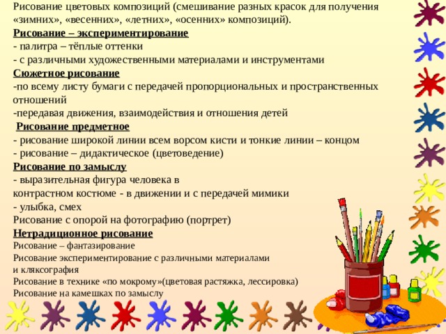 Рисование цветовых композиций (смешивание разных красок для получения «зимних», «весенних», «летних», «осенних» композиций).  Рисование – экспериментирование   - палитра – тёплые оттенки  - с различными художественными материалами и инструментами  Сюжетное рисование   -по всему листу бумаги с передачей пропорциональных и пространственных отношений  -передавая движения, взаимодействия и отношения детей   Рисование предметное   - рисование широкой линии всем ворсом кисти и тонкие линии – концом  - рисование – дидактическое (цветоведение)  Рисование по замыслу   - выразительная фигура человека в  контрастном костюме - в движении и с передачей мимики  - улыбка, смех  Рисование с опорой на фотографию (портрет)  Нетрадиционное рисование  Рисование – фантазирование  Рисование экспериментирование с различными материалами  и кляксография  Рисование в технике «по мокрому»(цветовая растяжка, лессировка)  Рисование на камешках по замыслу 