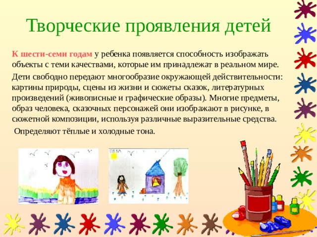 Творческие проявления детей К шести-семи годам у ребенка появляется способность изображать объекты с теми качествами, которые им принадлежат в реальном мире. Дети свободно передают многообразие окружающей действительности: картины природы, сцены из жизни и сюжеты сказок, литературных произведений (живописные и графические образы). Многие предметы, образ человека, сказочных персонажей они изображают в рисунке, в сюжетной композиции, используя различные выразительные средства.  Определяют тёплые и холодные тона. 