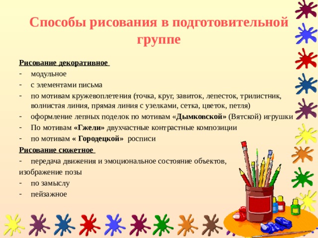 Способы рисования в подготовительной группе Рисование декоративное модульное с элементами письма по мотивам кружевоплетения (точка, круг, завиток, лепесток, трилистник, волнистая линия, прямая линия с узелками, сетка, цветок, петля) оформление лепных поделок по мотивам « Дымковской» (Вятской) игрушки По мотивам «Гжели» двухчастные контрастные композиции по мотивам « Городецкой» росписи Рисование сюжетное  передача движения и эмоциональное состояние объектов, изображение позы по замыслу пейзажное 