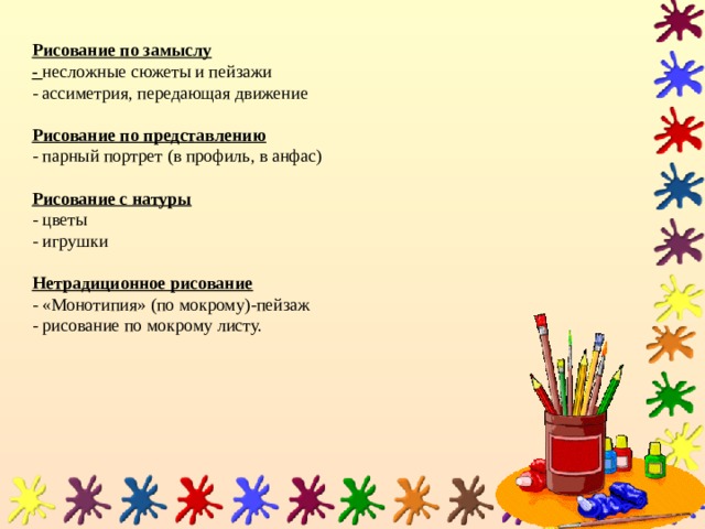   Рисование по замыслу  - несложные сюжеты и пейзажи  - ассиметрия, передающая движение   Рисование по представлению  - парный портрет (в профиль, в анфас)   Рисование с натуры  - цветы  - игрушки   Нетрадиционное рисование  - «Монотипия» (по мокрому)-пейзаж  - рисование по мокрому листу.    