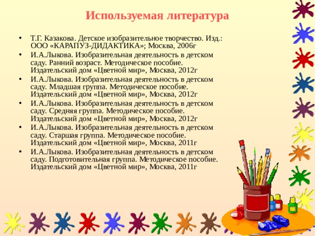 Используемая литература Т.Г. Казакова. Детское изобразительное творчество. Изд.: ООО «КАРАПУЗ-ДИДАКТИКА»; Москва, 2006г И.А.Лыкова. Изобразительная деятельность в детском саду. Ранний возраст. Методическое пособие. Издательский дом «Цветной мир», Москва, 2012г И.А.Лыкова. Изобразительная деятельность в детском саду. Младшая группа. Методическое пособие. Издательский дом «Цветной мир», Москва, 2012г И.А.Лыкова. Изобразительная деятельность в детском саду. Средняя группа. Методическое пособие. Издательский дом «Цветной мир», Москва, 2012г И.А.Лыкова. Изобразительная деятельность в детском саду. Старшая группа. Методическое пособие. Издательский дом «Цветной мир», Москва, 2011г И.А.Лыкова. Изобразительная деятельность в детском саду. Подготовительная группа. Методическое пособие. Издательский дом «Цветной мир», Москва, 2011г 