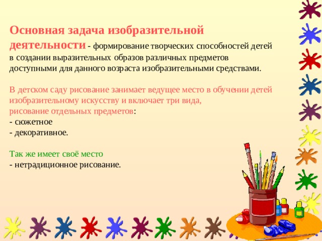 Основная задача изобразительной деятельности  -  формирование творческих способностей детей в создании выразительных образов различных предметов доступными для данного возраста изобразительными средствами.   В детском саду рисование занимает ведущее место в обучении детей изобразительному искусству и включает три вида,  рисование отдельных предметов :  - сюжетное  - декоративное.   Так же имеет своё место   - нетрадиционное рисование. 