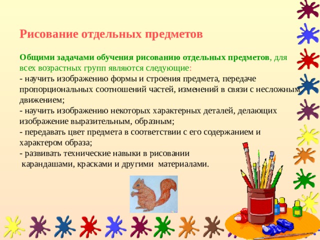   Рисование отдельных предметов   Общими задачами обучения рисованию отдельных предметов , для всех возрастных групп являются следующие :  -  научить изображению формы и строения предмета, передаче пропорциональных соотношений частей, изменений в связи с несложным движением;  - научить изображению некоторых характерных деталей, делающих изображение выразительным, образным;  - передавать цвет предмета в соответствии с его содержанием и характером образа;  - развивать технические навыки в рисовании  карандашами, красками и другими материалами.   