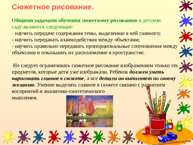 Сюжетное рисование.     Общими задачами обучения сюжетному рисованию в детском саду являются следующие :  - научить передаче содержания темы, выделению в ней главного;  - научить передавать взаимодействия между объектами;  - научить правильно передавать пропорциональные соотношения между объектами и показывать их расположение в пространстве.    Не следует ограничивать сюжетное рисование изображением только тех предметов, которые дети уже изображали. Ребенок  должен уметь нарисовать главное в сюжете , а все  детали он выполняет по своему желанию . Умение выделять главное в сюжете связано с развитием восприятий и аналитико-синтетического  мышления. 