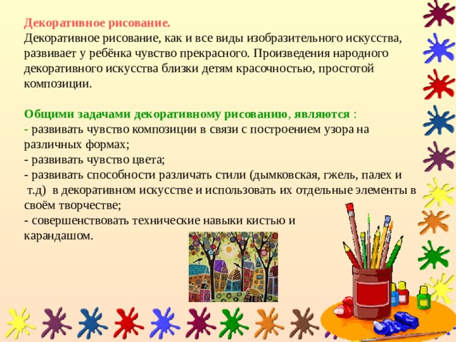 Декоративное рисование.  Декоративное рисование, как и все виды изобразительного искусства, развивает у ребёнка чувство прекрасного. Произведения народного декоративного искусства близки детям красочностью, простотой композиции.   Общими задачами декоративному рисованию , являются :  - развивать чувство композиции в связи с построением узора на различных формах;  - развивать чувство цвета;  - развивать способности различать стили (дымковская, гжель, палех и т.д) в декоративном искусстве и использовать их отдельные элементы в своём творчестве;  - совершенствовать технические навыки кистью и  карандашом. 