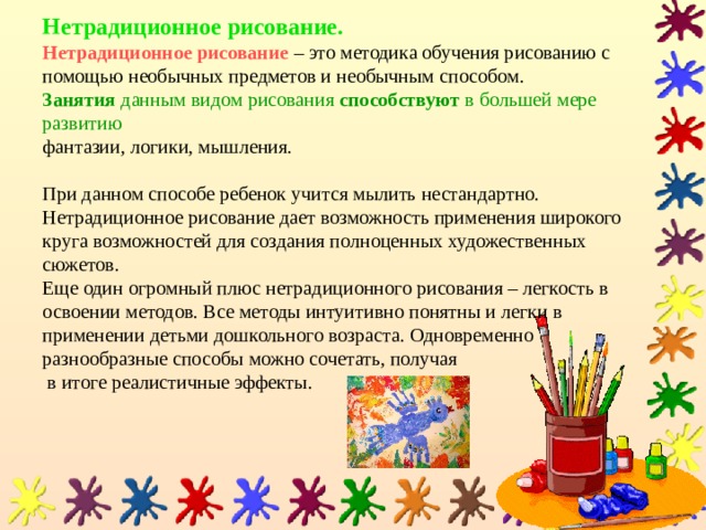Нетрадиционное рисование.  Нетрадиционное рисование  – это методика обучения рисованию с помощью необычных предметов и необычным способом.   Занятия данным видом рисования способствуют в большей мере развитию   фантазии, логики, мышления.   При данном способе ребенок учится мылить нестандартно. Нетрадиционное рисование дает возможность применения широкого круга возможностей для создания полноценных художественных сюжетов.  Еще один огромный плюс нетрадиционного рисования – легкость в освоении методов. Все методы интуитивно понятны и легки в применении детьми дошкольного возраста. Одновременно  разнообразные способы можно сочетать, получая  в итоге реалистичные эффекты. 