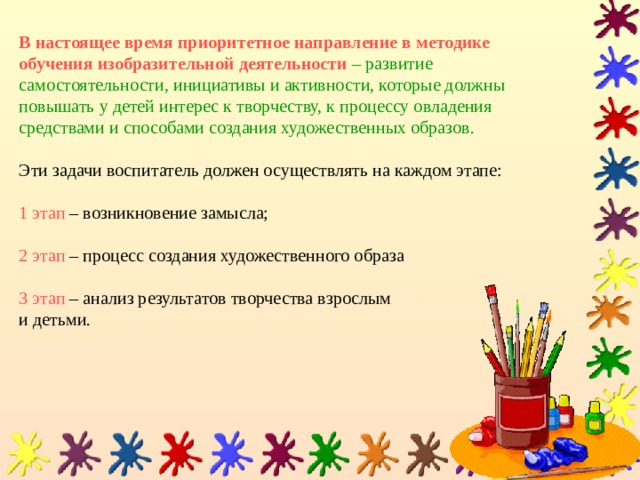 В настоящее время приоритетное направление в методике обучения изобразительной деятельности  – развитие самостоятельности, инициативы и активности, которые должны повышать у детей интерес к творчеству, к процессу овладения средствами и способами создания художественных образов.   Эти задачи воспитатель должен осуществлять на каждом этапе:   1 этап – возникновение замысла;   2 этап – процесс создания художественного образа   3 этап – анализ результатов творчества взрослым  и детьми. 