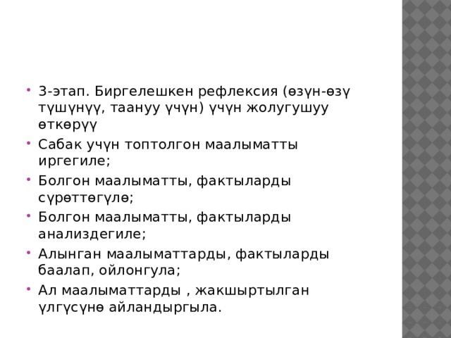 3-этап. Биргелешкен рефлексия (өзүн-өзү түшүнүү, таануу үчүн) үчүн жолугушуу өткөрүү Сабак учүн топтолгон маалыматты иргегиле; Болгон маалыматты, фактыларды сүрөттөгүлө; Болгон маалыматты, фактыларды анализдегиле; Алынган маалыматтарды, фактыларды баалап, ойлонгула; Ал маалыматтарды , жакшыртылган үлгүсүнө айландыргыла. 