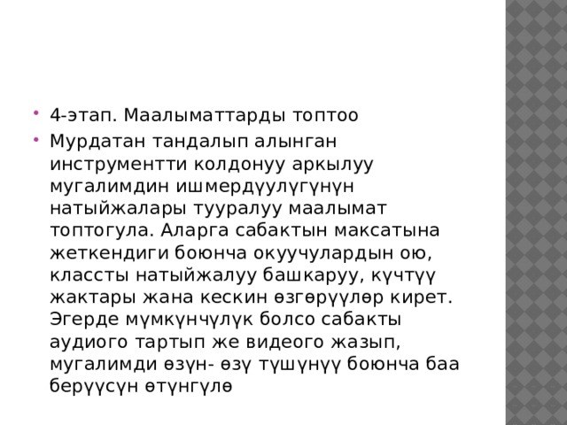 4-этап. Маалыматтарды топтоо Мурдатан тандалып алынган инструментти колдонуу аркылуу мугалимдин ишмердүулүгүнүн натыйжалары тууралуу маалымат топтогула. Аларга сабактын максатына жеткендиги боюнча окуучулардын ою, классты натыйжалуу башкаруу, күчтүү жактары жана кескин өзгөрүүлөр кирет. Эгерде мүмкүнчүлүк болсо сабакты аудиого тартып же видеого жазып, мугалимди өзүн- өзү түшүнүү боюнча баа берүүсүн өтүнгүлө 