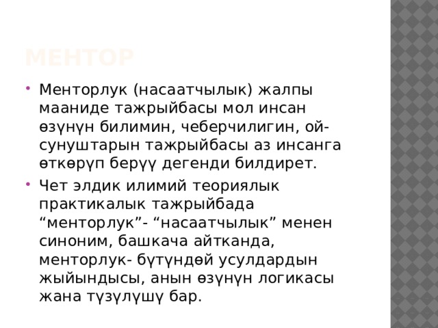 Ментор Менторлук (насаатчылык) жалпы мааниде тажрыйбасы мол инсан өзүнүн билимин, чеберчилигин, ой- сунуштарын тажрыйбасы аз инсанга өткөрүп берүү дегенди билдирет. Чет элдик илимий теориялык практикалык тажрыйбада “менторлук”- “насаатчылык” менен синоним, башкача айтканда, менторлук- бүтүндөй усулдардын жыйындысы, анын өзүнүн логикасы жана түзүлүшү бар. 