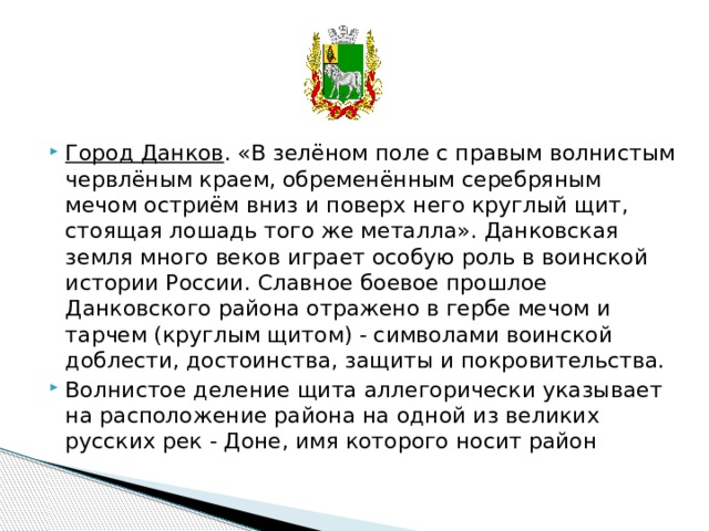     Город Данков . «В зелёном поле с правым волнистым червлёным краем, обременённым серебряным мечом остриём вниз и поверх него круглый щит, стоящая лошадь того же металла». Данковская земля много веков играет особую роль в воинской истории России. Славное боевое прошлое Данковского района отражено в гербе мечом и тарчем (круглым щитом) - символами воинской доблести, достоинства, защиты и покровительства. Волнистое деление щита аллегорически указывает на расположение района на одной из великих русских рек - Доне, имя которого носит район 