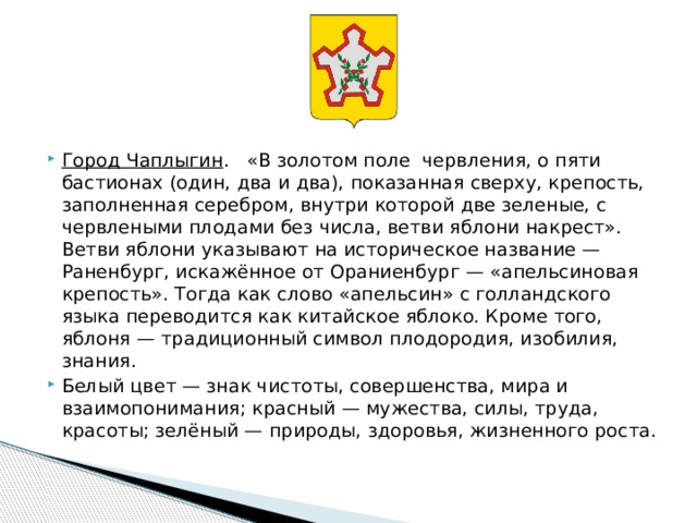      Город Чаплыгин .  «В золотом поле червления, о пяти бастионах (один, два и два), показанная сверху, крепость, заполненная серебром, внутри которой две зеленые, с червлеными плодами без числа, ветви яблони накрест». Ветви яблони указывают на историческое название — Раненбург, искажённое от Ораниенбург — «апельсиновая крепость». Тогда как слово «апельсин» с голландского языка переводится как китайское яблоко. Кроме того, яблоня — традиционный символ плодородия, изобилия, знания. Белый цвет — знак чистоты, совершенства, мира и взаимопонимания; красный — мужества, силы, труда, красоты; зелёный — природы, здоровья, жизненного роста. 