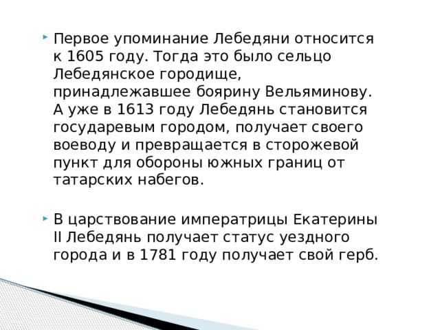 Первое упоминание Лебедяни относится к 1605 году. Тогда это было сельцо Лебедянское городище, принадлежавшее боярину Вельяминову. А уже в 1613 году Лебедянь становится государевым городом, получает своего воеводу и превращается в сторожевой пункт для обороны южных границ от татарских набегов. В царствование императрицы Екатерины II Лебедянь получает статус уездного города и в 1781 году получает свой герб. 