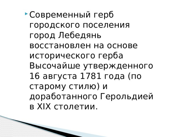 Современный герб городского поселения город Лебедянь восстановлен на основе исторического герба Высочайше утвержденного 16 августа 1781 года (по старому стилю) и доработанного Герольдией в XIX столетии. 