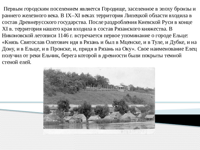  Первым городским поселением является Городище, заселенное в эпоху бронзы и раннего железного века. В IХ–ХI веках территория Липецкой области входила в состав Древнерусского государства. После раздробления Киевской Руси в конце ХI в. территория нашего края входила в состав Рязанского княжества. В Никоновской летописи 1146 г. встречается первое упоминание о городе Ельце: «Князь Святослав Олегович идя в Рязань и был в Мценске, и в Туле, и Дубке, и на Дону, и в Ельце, и в Пронске, и, придя в Рязань на Оку». Свое наименование Елец получил от реки Ельчик, берега которой в древности были покрыты темной стеной елей. 