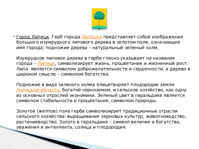      Город Липецк . Герб города  Липецка  представляет собой изображение большого изумрудного липового дерева в золотом поле, означающее имя города; подножие дерева – натуральный зеленый холм.   Изумрудное липовое дерево в гербе гласно указывает на название города –  Липецк , символизирует жизнь, процветание и жизненный рост. Липа является символом доброжелательности и сердечности, а дерево в широком смысле – символом богатства.   Подножие в виде зеленого холма олицетворяет плодородие земли  Липецкой области , богатой черноземом, и сельское хозяйство, как одну из основных отраслей экономики. Зеленый цвет в геральдике является символом стабильности и процветания, символом природы.   Золотое (желтое) поле герба символизирует традиционные отрасли сельского хозяйства: выращивания зерновых культур, животноводство, растениеводство. Золото в геральдике – символ величия и богатства, уважения и интеллекта, солнца и плодородия. 