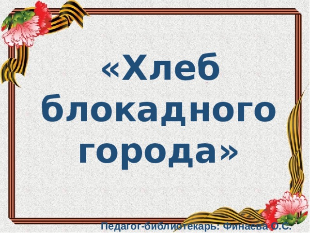  «Хлеб блокадного города»     Педагог-библиотекарь: Финаева О.С.           