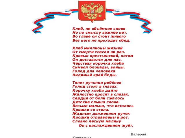                         Хлеб, не объёмное слово  Но по смыслу важнее нет.  Во главе он стоит живого  Без него не проходит обед.   Хлеб миллионы жизней  От смерти спасал ни раз.  Кровью крестьянской, потом  Он доставался для нас.   Чёрствая корочка хлеба  Символ блокады, войны.  Голод для человека  Видимый край беды.   Тянет ручонки ребёнок  Голод стоит в глазах.  Корочку хлеба дайте  Жалостно просит в слезах.  Сердце от боли сжалось  Детские слыша слова.  Возьми малыш, что осталось  Крошки со стола.  Жадным движением ручек  Крошки отправлены в рот.  Словно лесную малину   Он с наслаждением жуёт.                Валерий Куроленко 