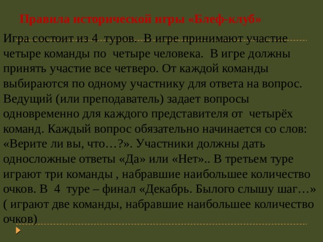 Правила исторической игры «Блеф-клуб»   Игра состоит из 4 туров. В игре принимают участие четыре команды по четыре человека. В игре должны принять участие все четверо. От каждой команды выбираются по одному участнику для ответа на вопрос. Ведущий (или преподаватель) задает вопросы одновременно для каждого представителя от четырёх команд. Каждый вопрос обязательно начинается со слов: «Верите ли вы, что…?». Участники должны дать односложные ответы «Да» или «Нет».. В третьем туре играют три команды , набравшие наибольшее количество очков. В   4 туре – финал «Декабрь. Былого слышу шаг…» ( играют две команды, набравшие наибольшее количество очков) 