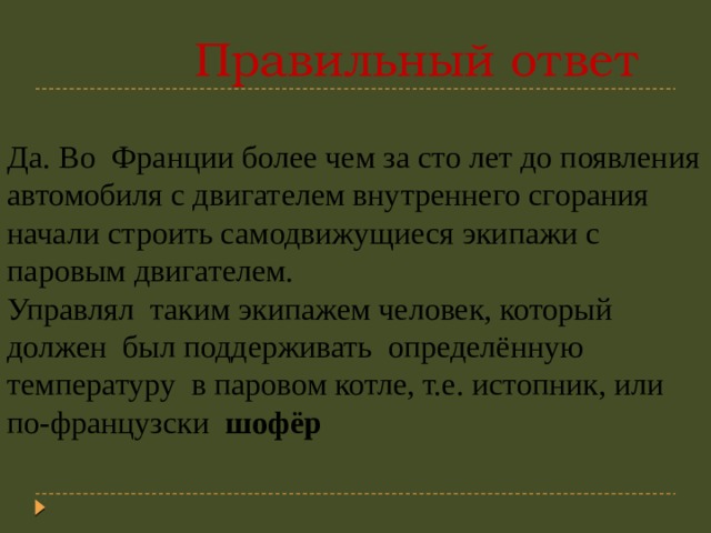  Правильный ответ Да. Во Франции более чем за сто лет до появления автомобиля с двигателем внутреннего сгорания начали строить самодвижущиеся экипажи с паровым двигателем. Управлял таким экипажем человек, который должен был поддерживать определённую температуру в паровом котле, т.е. истопник, или по-французски шофёр  